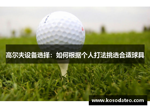 高尔夫设备选择：如何根据个人打法挑选合适球具